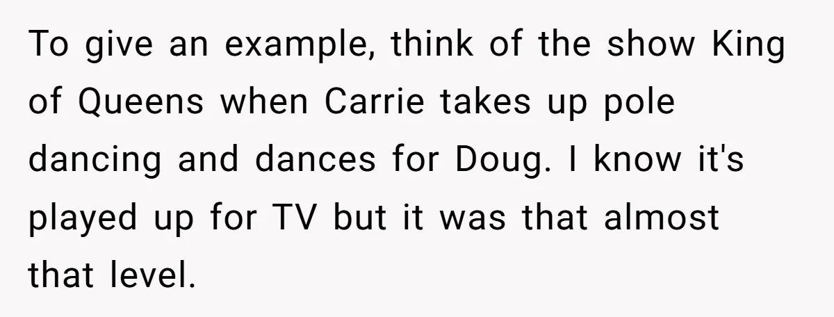 To give an example, think of the show King of Queens when Carrie takes up pole dancing and dances for Doug. I know it's played up for TV but it...