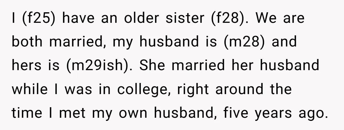 I (f25) have an older sister (f28). We are both married, my husband is (m28) and hers is (m29ish). She married her husband while I was in college, right around...