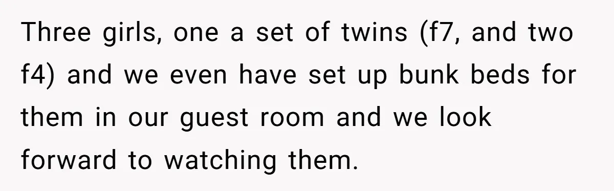 Three girls, one a set of twins (f7, and two f4) and we even have set up bunk beds for them in our guest room and we look forward to...