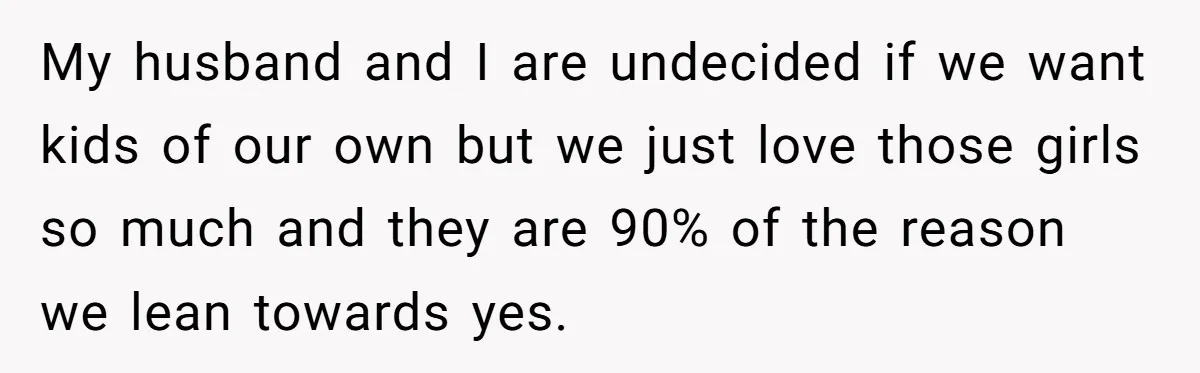 My husband and I are undecided if we want kids of our own but we just love those girls so much and they are 90% of the reason we lean...