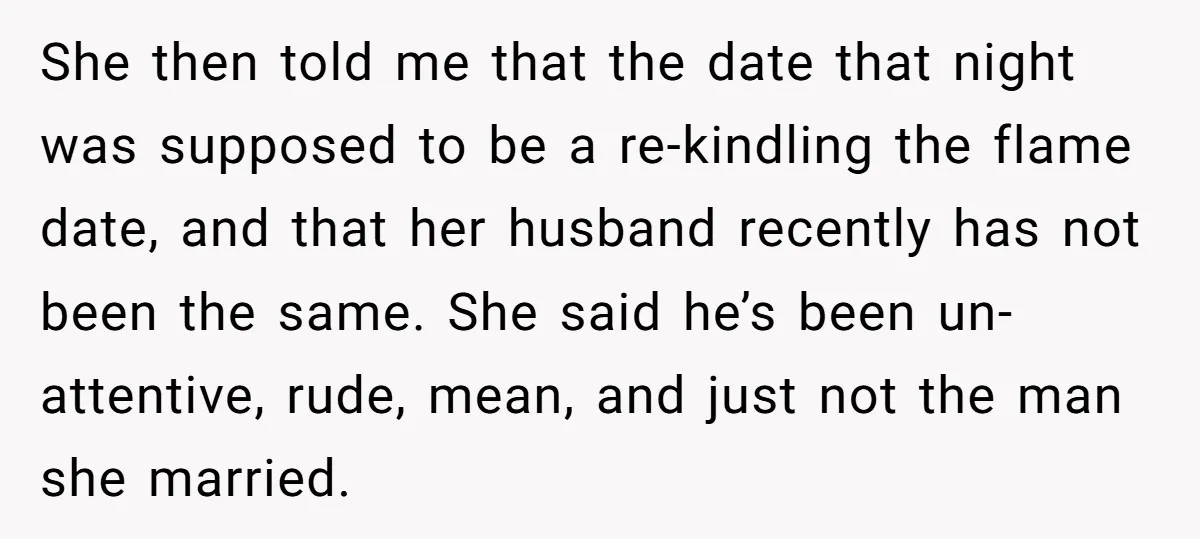 She then told me that the date that night was supposed to be a re-kindling the flame date, and that her husband recently has not been the same. She said...