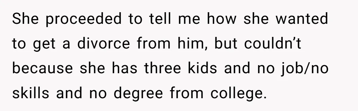 She proceeded to tell me how she wanted to get a divorce from him, but couldn’t because she has three kids and no job/no skills and no degree from college.
