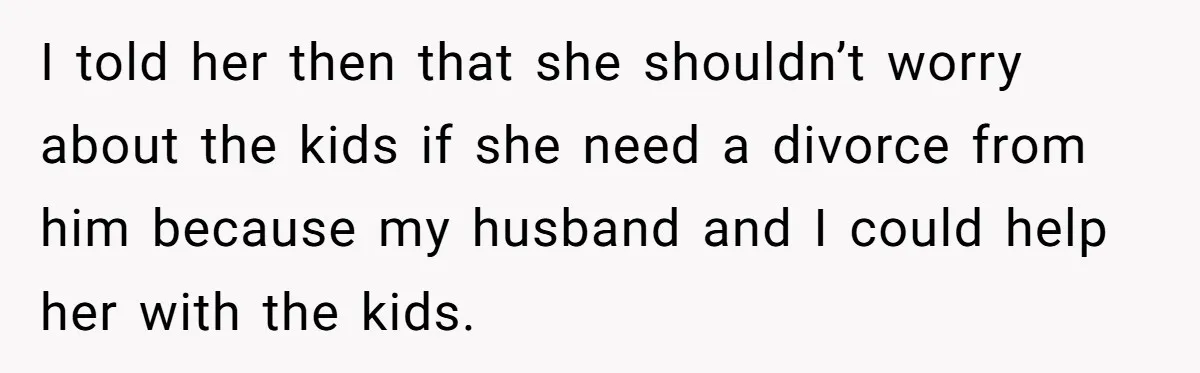 I told her then that she shouldn’t worry about the kids if she need a divorce from him because my husband and I could help her with the kids.