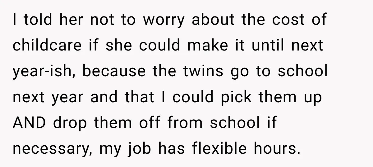 I told her not to worry about the cost of childcare if she could make it until next year-ish, because the twins go to school next year and that I...