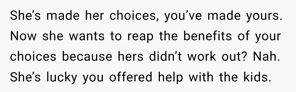 She’s made her choices, you’ve made yours. Now she wants to reap the benefits of your choices because hers didn’t work out? Nah. She’s lucky you offered help with the...