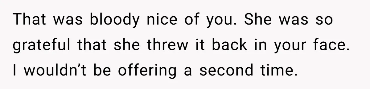 That was bloody nice of you. She was so grateful that she threw it back in your face. I wouldn’t be offering a second time.