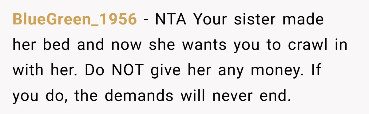 BlueGreen_1956 − NTA Your sister made her bed and now she wants you to crawl in with her. Do NOT give her any money. If you do, the demands will...