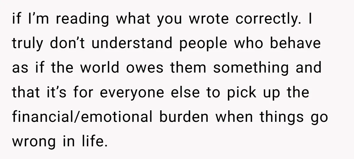 if I’m reading what you wrote correctly. I truly don’t understand people who behave as if the world owes them something and that it’s for everyone else to pick up...