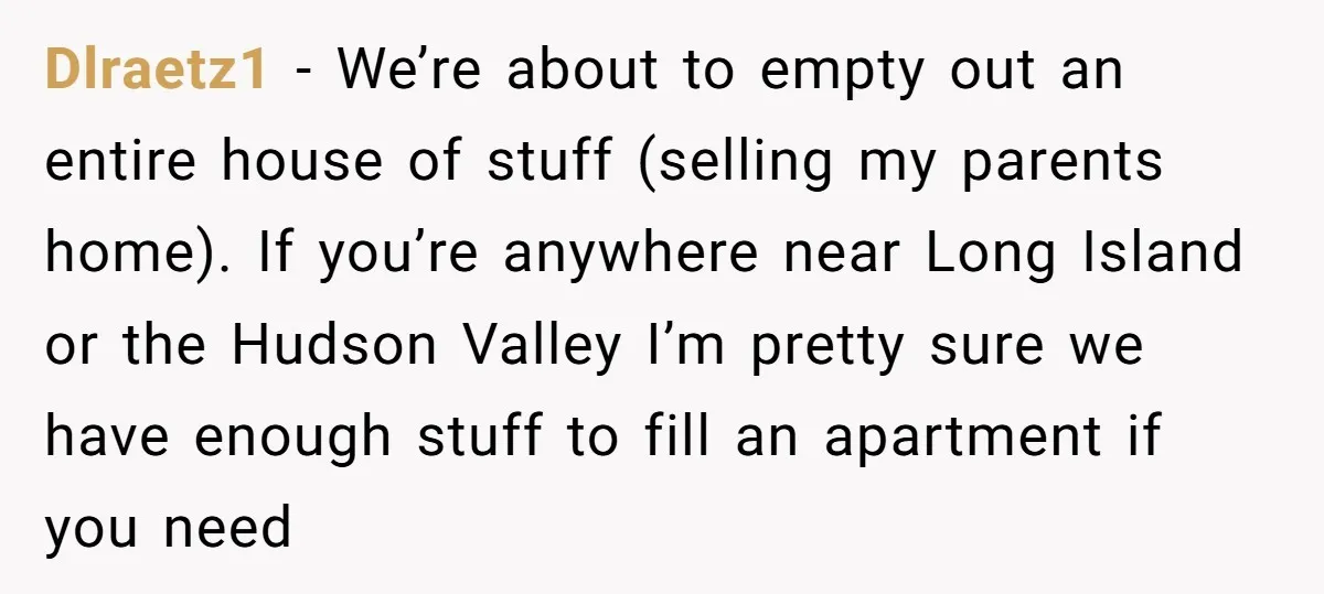 Dlraetz1 − We’re about to empty out an entire house of stuff (selling my parents home). If you’re anywhere near Long Island or the Hudson Valley I’m pretty sure we...