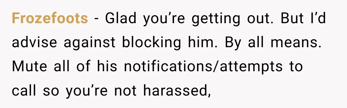 Frozefoots − Glad you’re getting out. But I’d advise against blocking him. By all means. Mute all of his notifications/attempts to call so you’re not harassed,