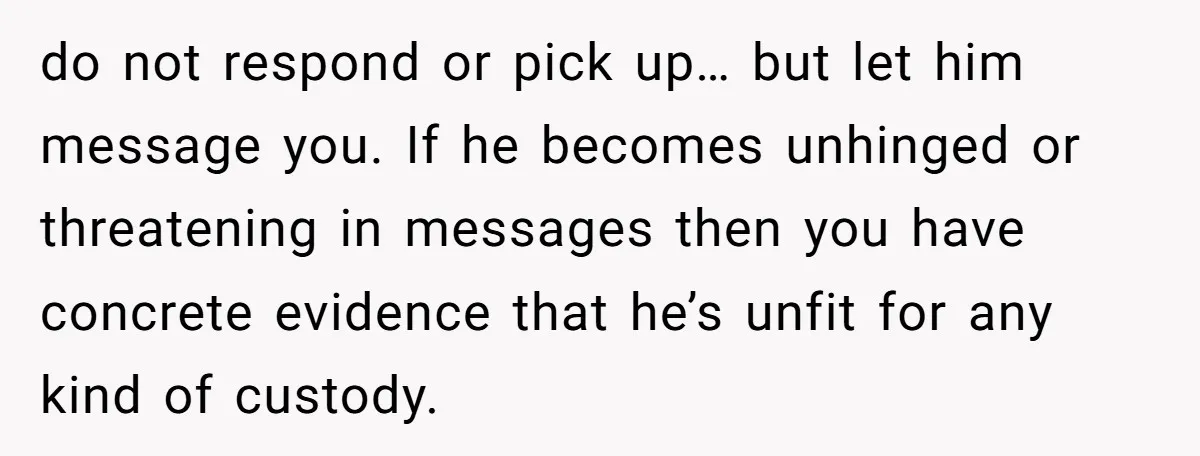 do not respond or pick up… but let him message you. If he becomes unhinged or threatening in messages then you have concrete evidence that he’s unfit for any kind...