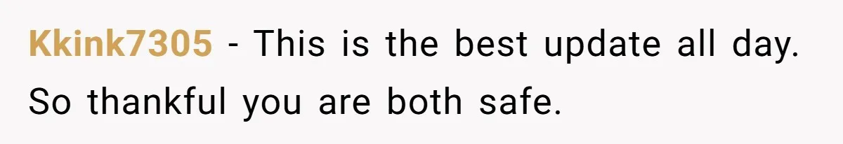 Kkink7305 − This is the best update all day. So thankful you are both safe.