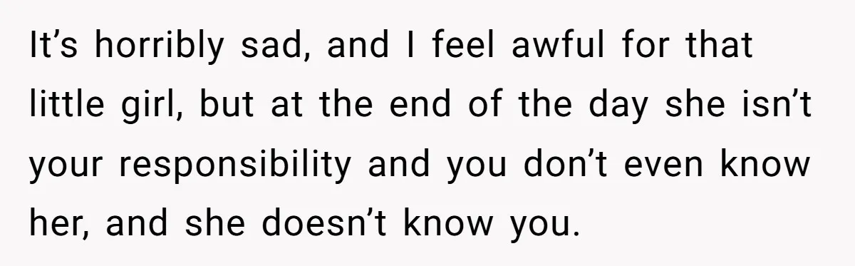 It’s horribly sad, and I feel awful for that little girl, but at the end of the day she isn’t your responsibility and you don’t even know her, and she...