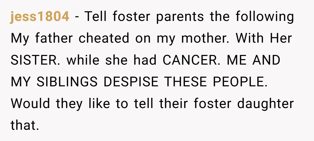 jess1804 − Tell foster parents the following My father cheated on my mother. With Her SISTER. while she had CANCER. ME AND MY SIBLINGS DESPISE THESE PEOPLE. Would they like...