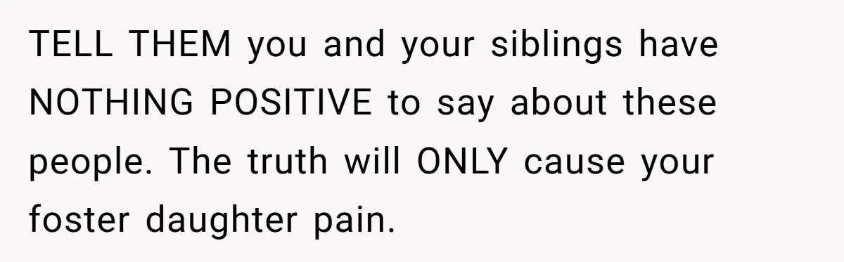 TELL THEM you and your siblings have NOTHING POSITIVE to say about these people. The truth will ONLY cause your foster daughter pain.