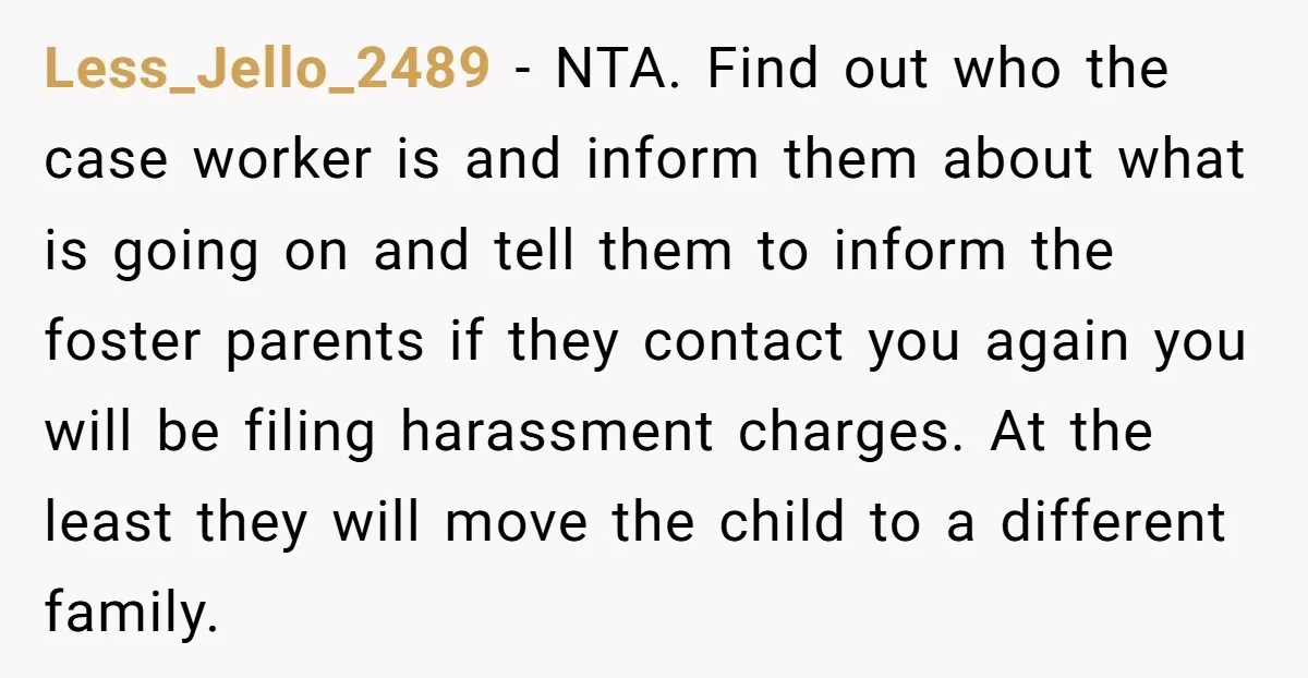 Less_Jello_2489 − NTA. Find out who the case worker is and inform them about what is going on and tell them to inform the foster parents if they contact you...