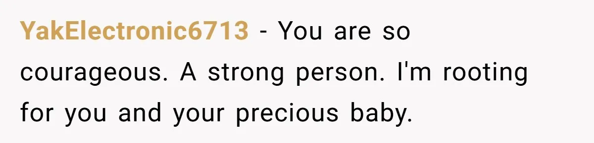 YakElectronic6713 − You are so courageous. A strong person. I'm rooting for you and your precious baby.