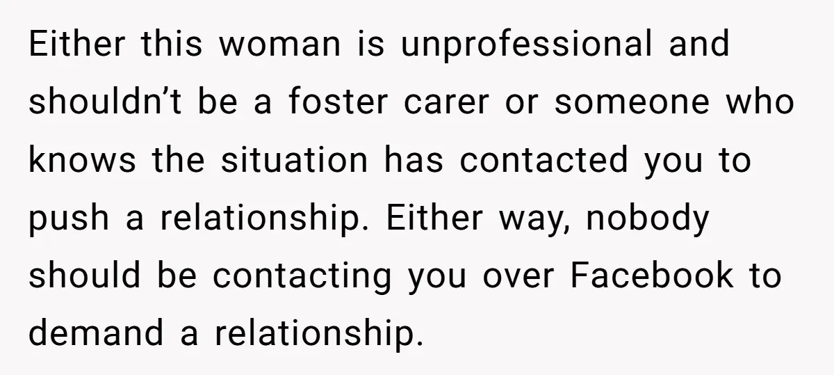 Either this woman is unprofessional and shouldn’t be a foster carer or someone who knows the situation has contacted you to push a relationship. Either way, nobody should be contacting...