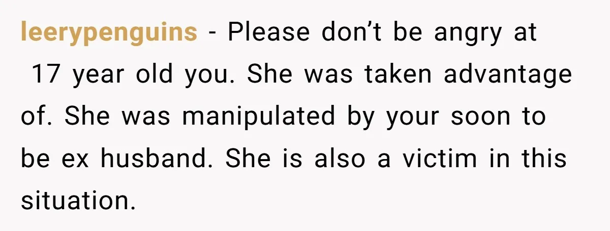 leerypenguins − Please don’t be angry at 17 year old you. She was taken advantage of. She was manipulated by your soon to be ex husband. She is also a...