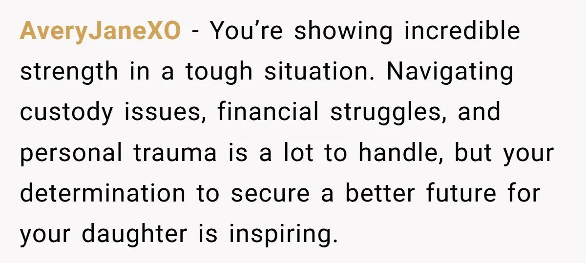 AveryJaneXO − You’re showing incredible strength in a tough situation. Navigating custody issues, financial struggles, and personal trauma is a lot to handle, but your determination to secure a better...