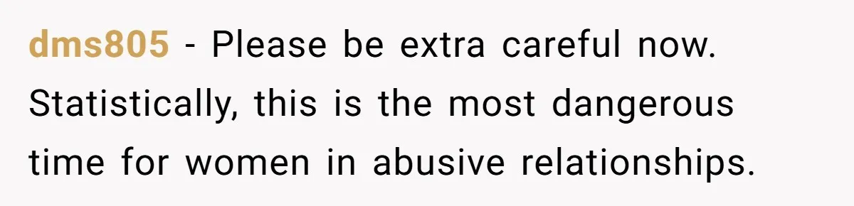 dms805 − Please be extra careful now. Statistically, this is the most dangerous time for women in abusive relationships.