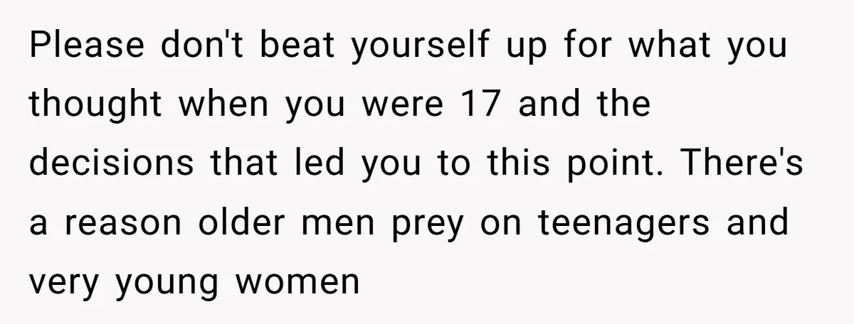 Please don't beat yourself up for what you thought when you were 17 and the decisions that led you to this point. There's a reason older men prey on teenagers...