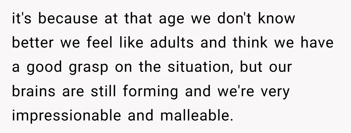 it's because at that age we don't know better we feel like adults and think we have a good grasp on the situation, but our brains are still forming and...