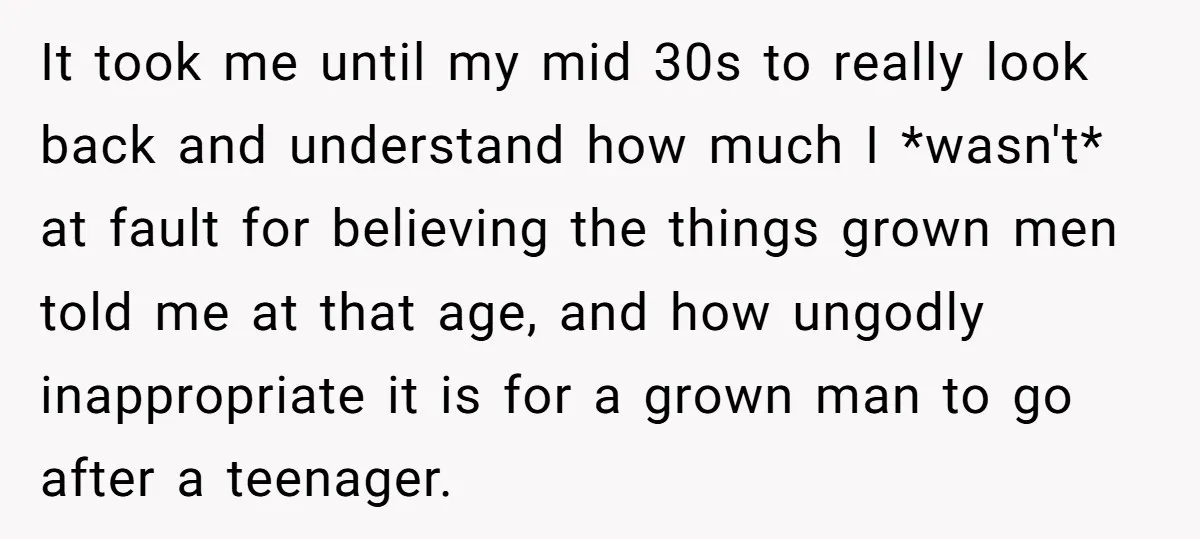 It took me until my mid 30s to really look back and understand how much I *wasn't* at fault for believing the things grown men told me at that age,...