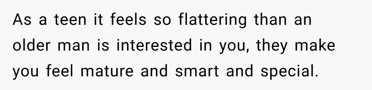 As a teen it feels so flattering than an older man is interested in you, they make you feel mature and smart and special.