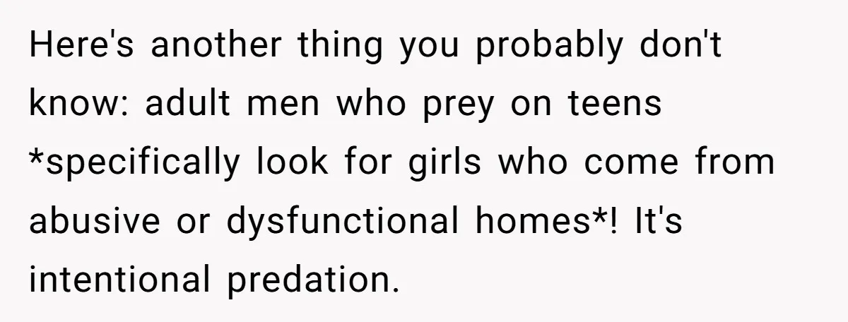 Here's another thing you probably don't know: adult men who prey on teens *specifically look for girls who come from abusive or dysfunctional homes*! It's intentional predation.