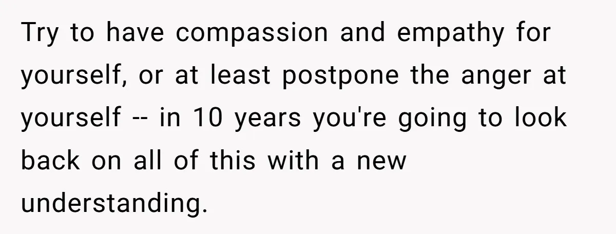 Try to have compassion and empathy for yourself, or at least postpone the anger at yourself -- in 10 years you're going to look back on all of this with...