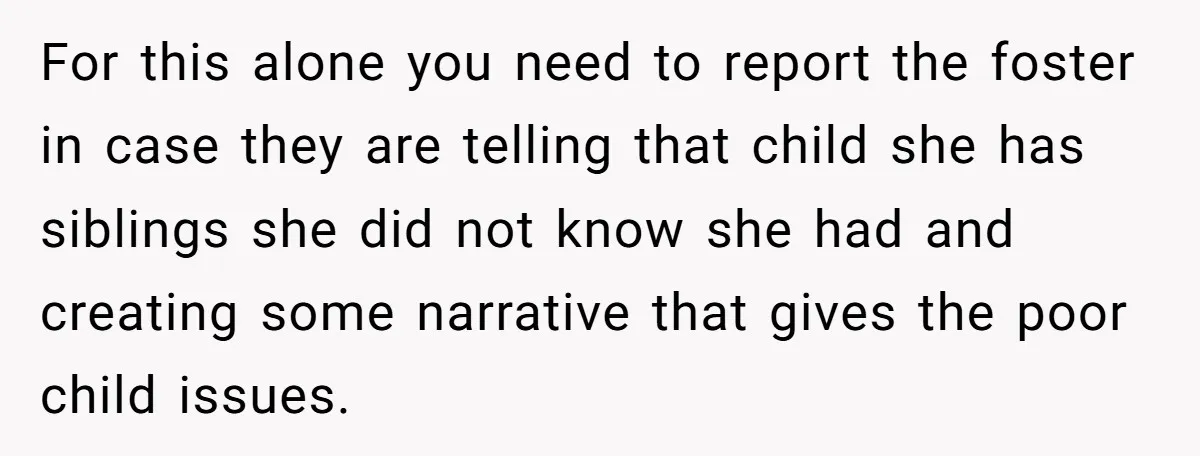 For this alone you need to report the foster in case they are telling that child she has siblings she did not know she had and creating some narrative that...