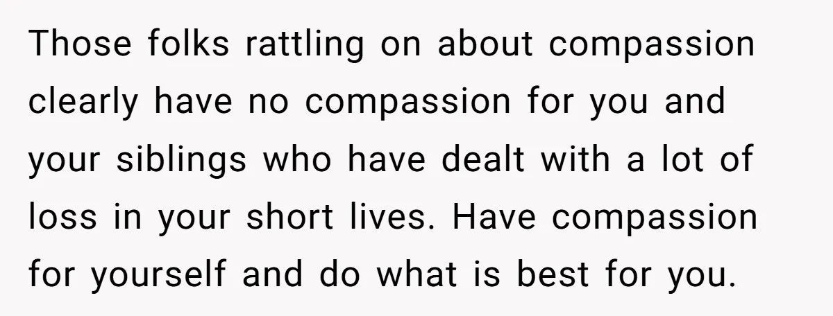 Those folks rattling on about compassion clearly have no compassion for you and your siblings who have dealt with a lot of loss in your short lives. Have compassion for...