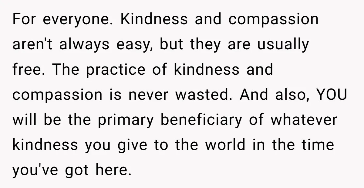 For everyone. Kindness and compassion aren't always easy, but they are usually free. The practice of kindness and compassion is never wasted. And also, YOU will be the primary beneficiary...
