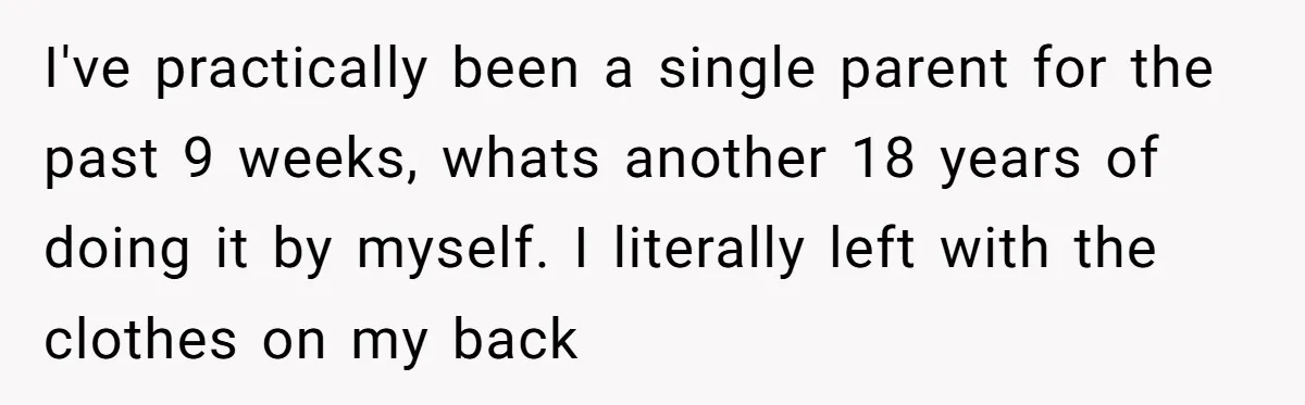 I've practically been a single parent for the past 9 weeks, whats another 18 years of doing it by myself. I literally left with the clothes on my back