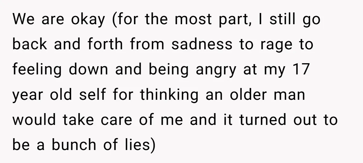 We are okay (for the most part, I still go back and forth from sadness to rage to feeling down and being angry at my 17 year old self for...