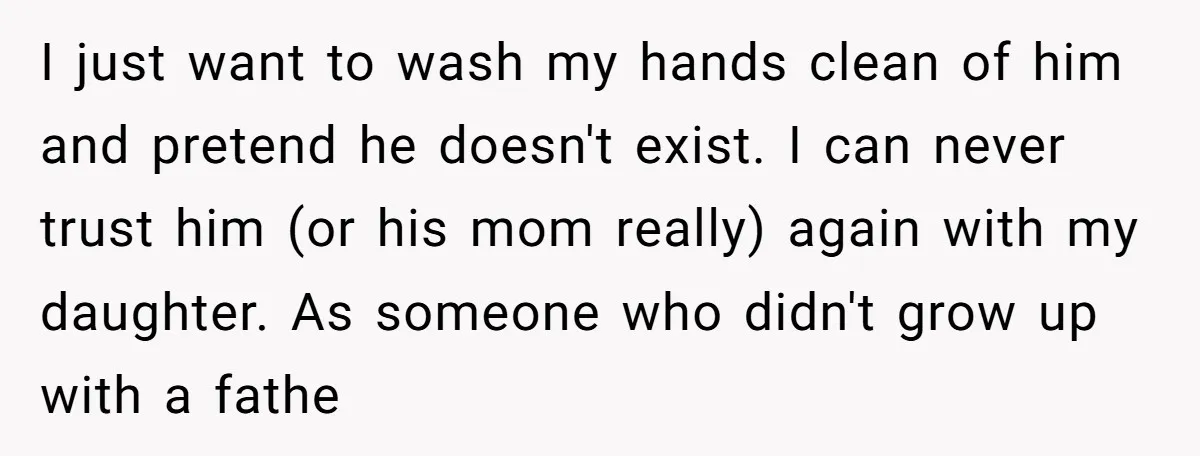 I just want to wash my hands clean of him and pretend he doesn't exist. I can never trust him (or his mom really) again with my daughter. As someone...
