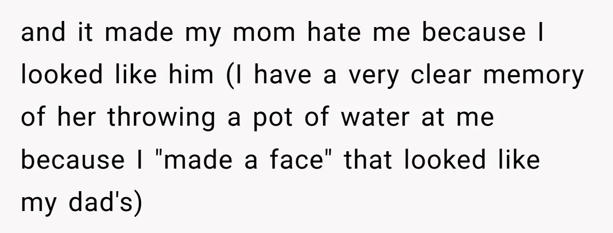 and it made my mom hate me because I looked like him (I have a very clear memory of her throwing a pot of water at me because I "made...