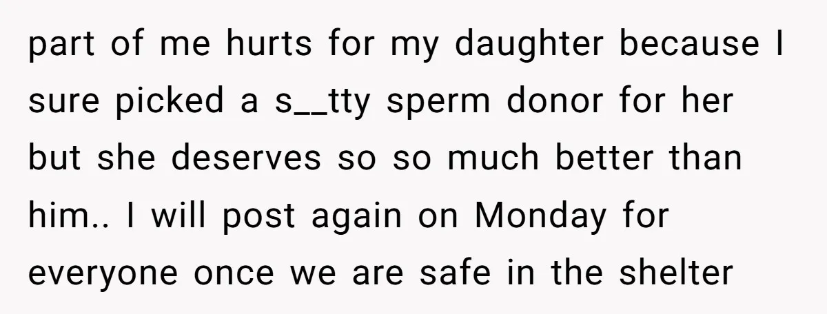 part of me hurts for my daughter because I sure picked a s__tty sperm donor for her but she deserves so so much better than him.. I will post again...