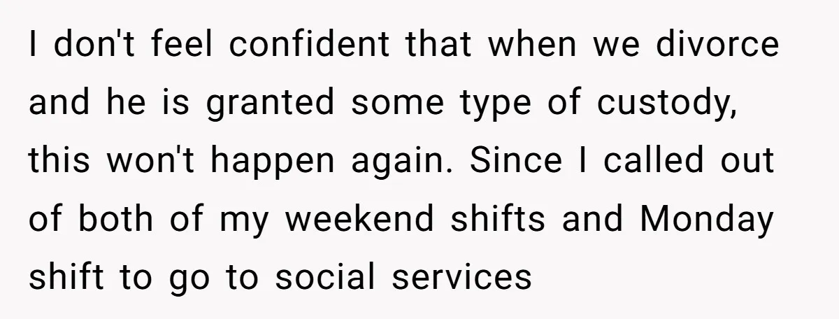 I don't feel confident that when we divorce and he is granted some type of custody, this won't happen again. Since I called out of both of my weekend shifts...