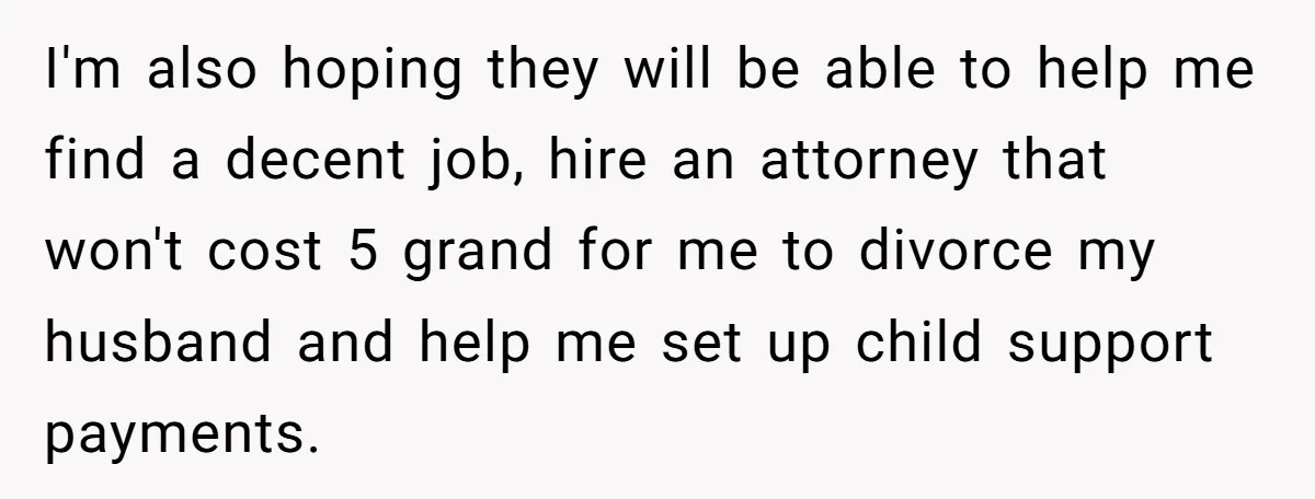 I'm also hoping they will be able to help me find a decent job, hire an attorney that won't cost 5 grand for me to divorce my husband and help...