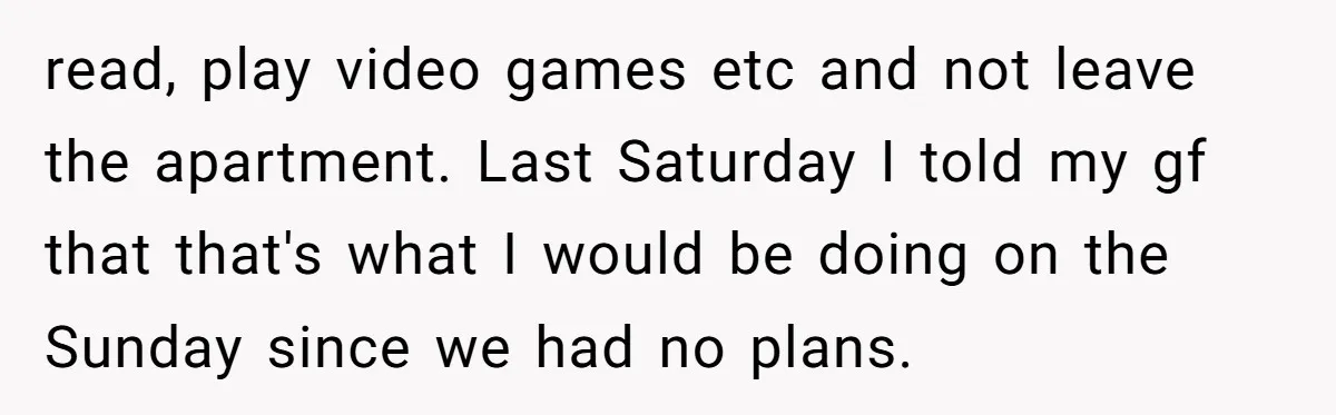 read, play video games etc and not leave the apartment. Last Saturday I told my gf that that's what I would be doing on the Sunday since we had no...