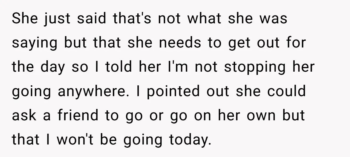 She just said that's not what she was saying but that she needs to get out for the day so I told her I'm not stopping her going anywhere. I...