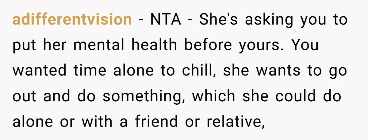 adifferentvision − NTA - She's asking you to put her mental health before yours. You wanted time alone to chill, she wants to go out and do something, which she...