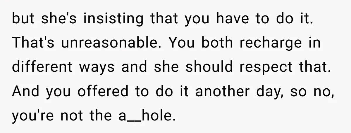 but she's insisting that you have to do it. That's unreasonable. You both recharge in different ways and she should respect that. And you offered to do it another day,...