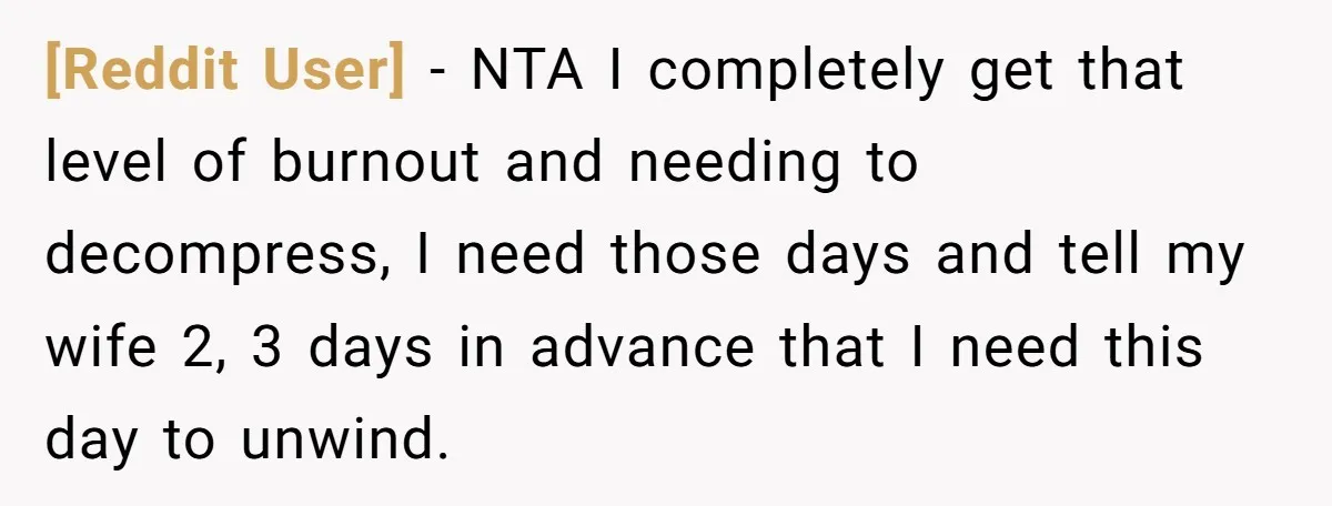 [Reddit User] − NTA I completely get that level of burnout and needing to decompress, I need those days and tell my wife 2, 3 days in advance that I...