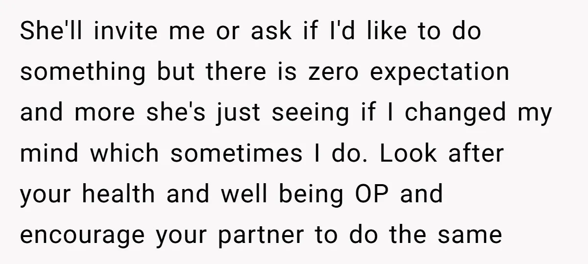 She'll invite me or ask if I'd like to do something but there is zero expectation and more she's just seeing if I changed my mind which sometimes I do....