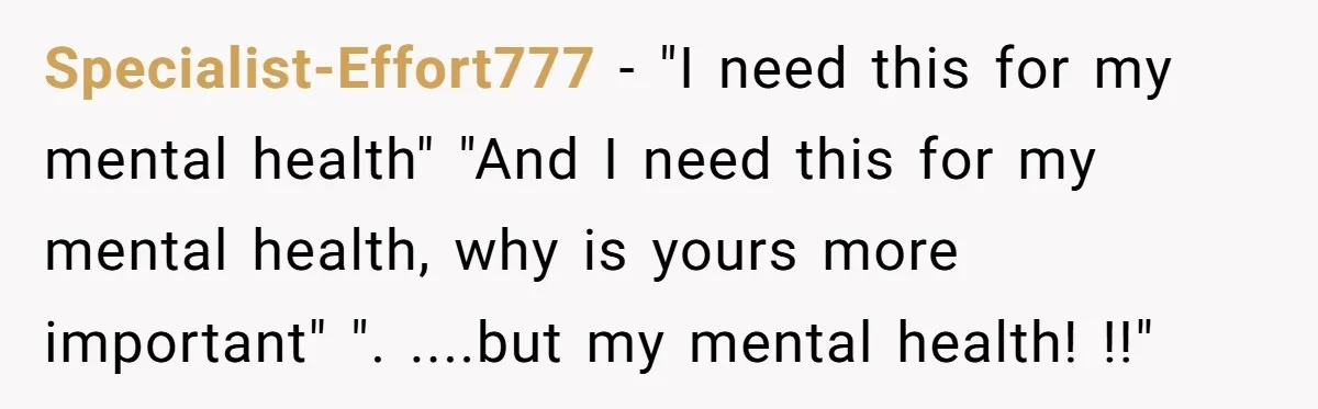 Specialist-Effort777 − "I need this for my mental health" "And I need this for my mental health, why is yours more important" ". ....but my mental health! !!"
