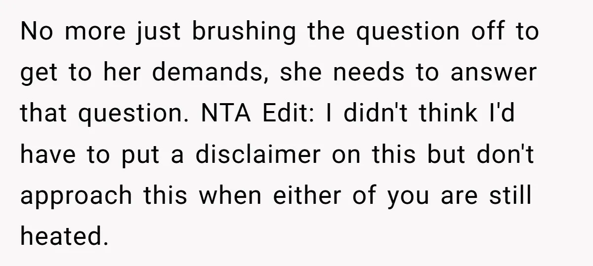 No more just brushing the question off to get to her demands, she needs to answer that question. NTA Edit: I didn't think I'd have to put a disclaimer on...