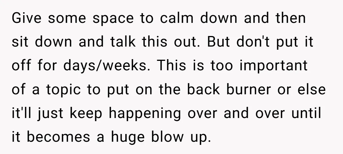 Give some space to calm down and then sit down and talk this out. But don't put it off for days/weeks. This is too important of a topic to put...